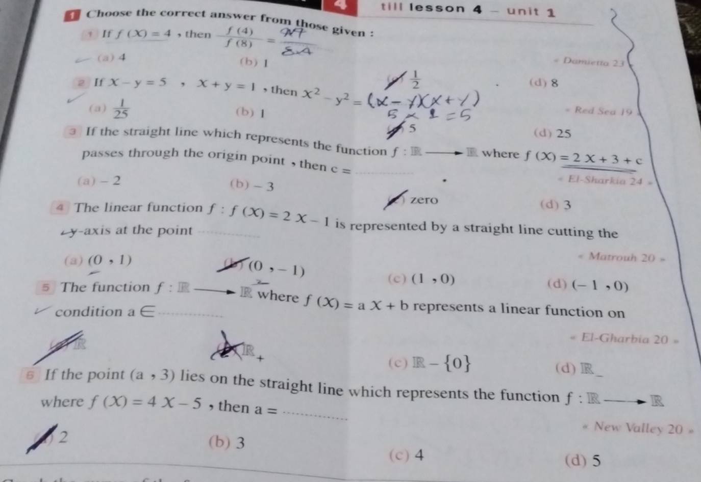 till lesson 4 - unit 1
Choose the correct answer from those given :
+ If f(X)=4 ,then  f(4)/f(8) =
(a) 4
(b)1 = Damietta 23
 1/2  (d) 8
2 If x-y=5, x+y=1 ,then x^2-y^2=
(a)  1/25  = Red Sea 19
(b) 1
5 (d) 25
3 If the straight line which represents the function f:IR 1 where f(X)=2X+3+c
passes through the origin point , then c=
_
(a) - 2. El-Sharkia 24 =
(b) - 3
zero (d) 3
4 The linear function f:f(X)=2X-1 is represented by a straight line cutting the
L y-axis at the point
(a) (0,1) 20=
(0,-1)
Matrouh
(c) (1,0) (d) (-1,0)
5 The function f:R R where f(X)=aX+b represents a linear function on
condition a∈
« El-Gharbia 20=
(c) R- 0 (d)
§ If the point (a,3) lies on the straight line which represents the function f:Rto R
where f(X)=4X-5 , then a= _
New Valley 20 »
02
(b) 3
(c) 4 (d) 5