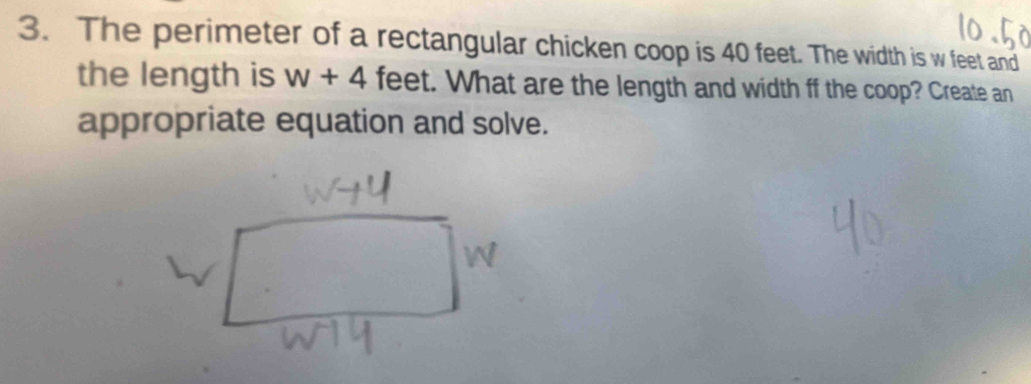 The perimeter of a rectangular chicken coop is 40 feet. The width is w feet and 
the length is w+4 feet. What are the length and width ff the coop? Create an 
appropriate equation and solve.