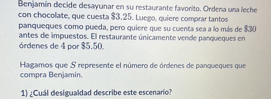 Benjamín decide desayunar en su restaurante favorito. Ordena una leche 
con chocolate, que cuesta $3.25. Luego, quiere comprar tantos 
panqueques como pueda, pero quiere que su cuenta sea a lo más de $30
antes de impuestos. El restaurante únicamente vende panqueques en 
órdenes de 4 por $5.50. 
Hagamos que S represente el número de órdenes de panqueques que 
compra Benjamín. 
1) ¿Cuál desigualdad describe este escenario?