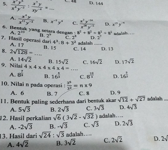  x^3y^6/x^4y^(-3) : x^7y/xy^(-4) =... C. 48 D. 144
A.  x^4y/x^(11)y^(-2)  B. x^(-7)y^4 C.  (x^3y^(-24))/x^(28)y^(-3)  D. x^(15)y^(-4)
6. Bentuk yang setara dengan : 8^2+8^2+8^2+8^2 adalah....
A. 2^(10) B. 2^9 C. 2^8 D. 2^7
7. Hasil operasi dari 4^3:8+3^2 adalah_
A. 17
8. 2sqrt(128)=... _ B. 15 C. 14 D. 13
A. 14sqrt(2) B. 15sqrt(2) C. 16sqrt(2) D. 17sqrt(2)
9. Nilai 4* 4* 4* 4* 4=... _
A. 8^(frac 7)3 B. 16^(frac 4)3 C. 8^(frac 10)3 D. 16^(frac 3)2
10. Nilai n pada operasi :  3^6/3^2 =n* 9
A. 6 B. 7 C. 8 D. 9
11. Bentuk paling sederhana dari bentuk akar sqrt(12)+sqrt(27) adalah ...
A. 5sqrt(3) B. 2sqrt(3) C. 3sqrt(3) D. 4sqrt(3)
12. Hasil perkalian sqrt(6)(3sqrt(2)-sqrt(32)) adalah….
A. -2sqrt(3) B. -sqrt(3) C. sqrt(3) D. 2sqrt(3)
13. Hasil dari sqrt(24):sqrt(3) adalah…
A. 4sqrt(2) B. 3sqrt(2) C. 2sqrt(2) D. 2sqrt()