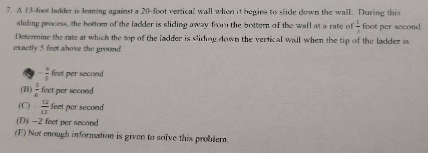 A 13-foot ladder is leaning against a 20-foot vertical wall when it begins to slide down the wall. During this
sliding process, the bottom of the ladder is sliding away from the bottom of the wall at a rate of  1/2  foot per second.
Determine the rate at which the top of the ladder is sliding down the vertical wall when the tip of the ladder is
exactly 5 feet above the ground.
- 6/5  feet per second
(B)  5/6  feet per second
(C) - 12/13  feet per second
(D) -2 feet per second
(E) Not enough information is given to solve this problem.