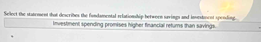 Select the statement that describes the fundamental relationship between savings and investment spending. 
Investment spending promises higher financial returns than savings.