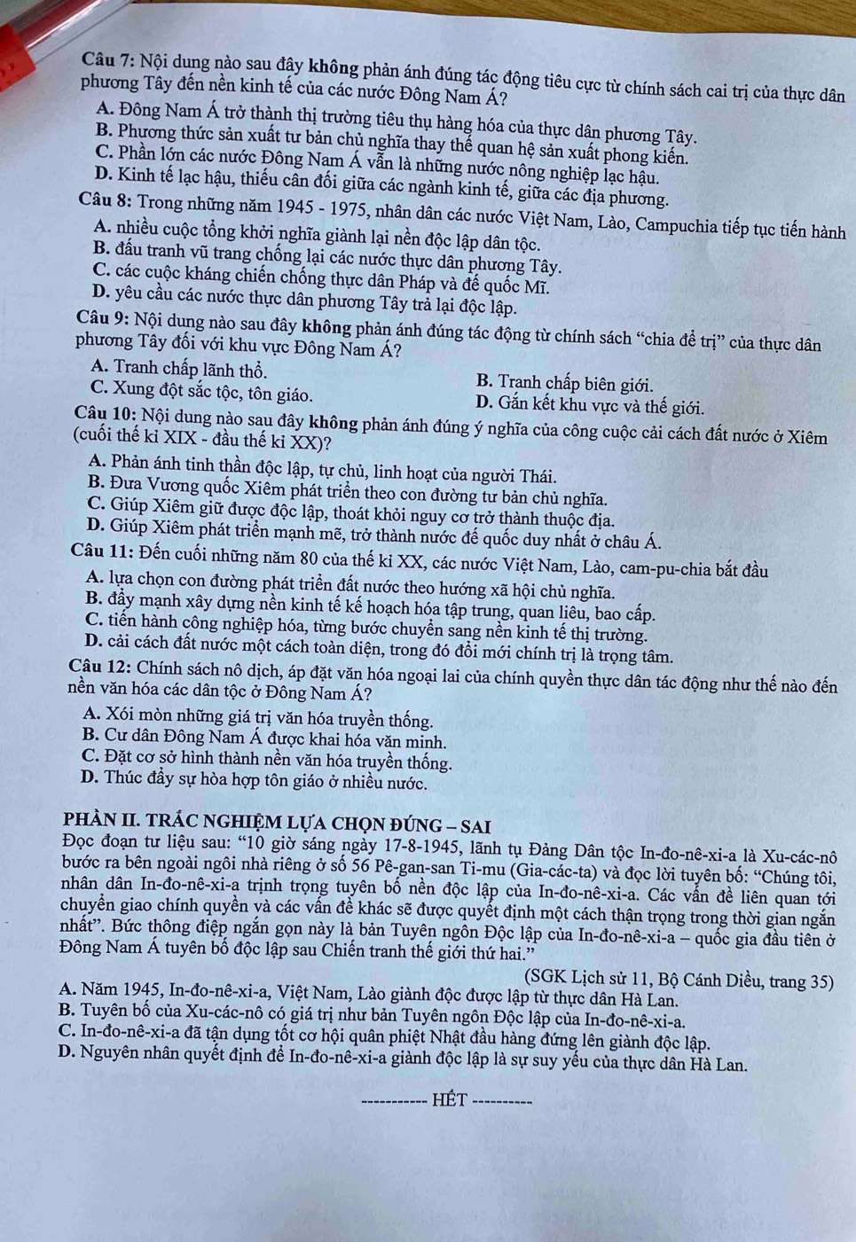 Nội dung nào sau đậy không phản ánh đúng tác động tiêu cực từ chính sách cai trị của thực dân
phương Tây đến nền kinh tế của các nước Đông Nam Á?
A. Đông Nam Á trở thành thị trường tiêu thụ hàng hóa của thực dân phương Tây.
B. Phương thức sản xuất tư bản chủ nghĩa thay thế quan hệ sản xuất phong kiến.
C. Phần lớn các nước Đông Nam Á vẫn là những nước nông nghiệp lạc hậu.
D. Kinh tế lạc hậu, thiếu cân đối giữa các ngành kinh tế, giữa các địa phương.
Câu 8: Trong những năm 1945 - 1975, nhân dân các nước Việt Nam, Lào, Campuchia tiếp tục tiến hành
A. nhiều cuộc tổng khởi nghĩa giành lại nền độc lập dân tộc.
B. đấu tranh vũ trang chống lại các nước thực dân phương Tây.
C. các cuộc kháng chiến chống thực dân Pháp và đế quốc Mĩ.
D. yêu cầu các nước thực dân phương Tây trả lại độc lập.
Câu 9: Nội dung nào sau đây không phản ánh đúng tác động từ chính sách “chia để trị” của thực dân
phương Tây đối với khu vực Đông Nam Á?
A. Tranh chấp lãnh thổ. B. Tranh chấp biên giới.
C. Xung đột sắc tộc, tôn giáo. D. Gắn kết khu vực và thế giới.
Câu 10:Nhat o Si dung nào sau đây không phản ánh đúng ý nghĩa của công cuộc cải cách đất nước ở Xiêm
(cuối thế kỉ XIX - đầu thế kỉ XX) ?
A. Phản ánh tinh thần độc lập, tự chủ, linh hoạt của người Thái.
B. Đưa Vương quốc Xiêm phát triển theo con đường tư bản chủ nghĩa.
C. Giúp Xiêm giữ được độc lập, thoát khỏi nguy cơ trở thành thuộc địa.
D. Giúp Xiêm phát triển mạnh mẽ, trở thành nước đế quốc duy nhất ở châu Á.
Câu 11: Đến cuối những năm 80 của thế kỉ XX, các nước Việt Nam, Lào, cam-pu-chia bắt đầu
A. lựa chọn con đường phát triển đất nước theo hướng xã hội chủ nghĩa.
B. đầy mạnh xây dựng nền kinh tế kế hoạch hóa tập trung, quan liêu, bao cấp.
C. tiến hành công nghiệp hóa, từng bước chuyển sang nền kinh tế thị trường.
D. cải cách đất nước một cách toàn diện, trong đó đổi mới chính trị là trọng tâm.
Câu 12: Chính sách nô dịch, áp đặt văn hóa ngoại lai của chính quyền thực dân tác động như thế nào đến
nền văn hóa các dân tộc ở Đông Nam Á?
A. Xói mòn những giá trị văn hóa truyền thống.
B. Cư dân Đông Nam Á được khai hóa văn minh.
C. Đặt cơ sở hình thành nền văn hóa truyền thống.
D. Thúc đầy sự hòa hợp tôn giáo ở nhiều nước.
phÀN II. TRÁC NGHIỆM LựA CHọN đÚNG - SAI
Đọc đoạn tư liệu sau: “10 giờ sáng ngày 17-8-1945, lãnh tụ Đảng Dân tộc In-đo-nê-xi-a là Xu-các-nô
bước ra bên ngoài ngôi nhà riêng ở số 56 Pê-gan-san Ti-mu (Gia-các-ta) và đọc lời tuyên bố: “Chúng tôi,
nhân dân In- 10-nhat e-xi- La trịnh trọng tuyên bố nền độc lập của In-đo-nê-xi-a. Các vấn đề liên quan tới
chuyển giao chính quyền yà các vấn đề khác sẽ được quyết định một cách thận trọng trong thời gian ngắn
nhất''. Bức thông điệp ngắn gọn này là bản Tuyên ngôn Độc lập của In-đo-nê-xi-a - quốc gia đầu tiên ở
Đông Nam Á tuyên bố độc lập sau Chiến tranh thế giới thứ hai.''
(SGK Lịch sử 11, Bộ Cánh Diều, trang 35)
A. Năm 1945, In-đo-nê-xi-a, Việt Nam, Lào giành độc được lập từ thực dân Hà Lan.
B. Tuyên bố của Xu-các-nô có giá trị như bản Tuyên ngôn Độc lập của In-đo-nê-xi-a.
C. In-đo-nê-xi-a đã tận dụng tốt cơ hội quân phiệt Nhật đầu hàng đứng lên giành độc lập.
D. Nguyên nhân quyết định để In-đo-nê-xi-a giành độc lập là sự suy yếu của thực dân Hà Lan.
_HÉt_