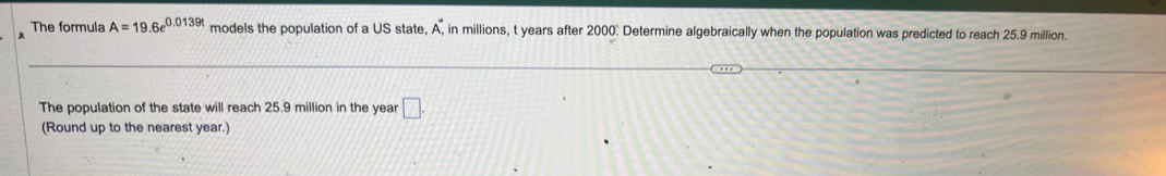 The formula A=19.6e^(0.0139t) models the population of a US state, A_.^(·) , in millions, t years after 2000. Determine algebraically when the population was predicted to reach 25.9 million. 
The population of the state will reach 25.9 million in the year □. 
(Round up to the nearest year.)