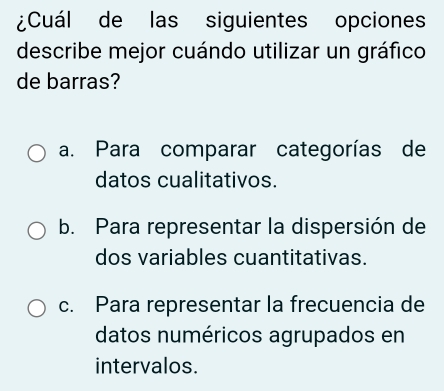 ¿Cuál de las siguientes opciones
describe mejor cuándo utilizar un gráfico
de barras?
a. Para comparar categorías de
datos cualitativos.
b. Para representar la dispersión de
dos variables cuantitativas.
c. Para representar la frecuencia de
datos numéricos agrupados en
intervalos.