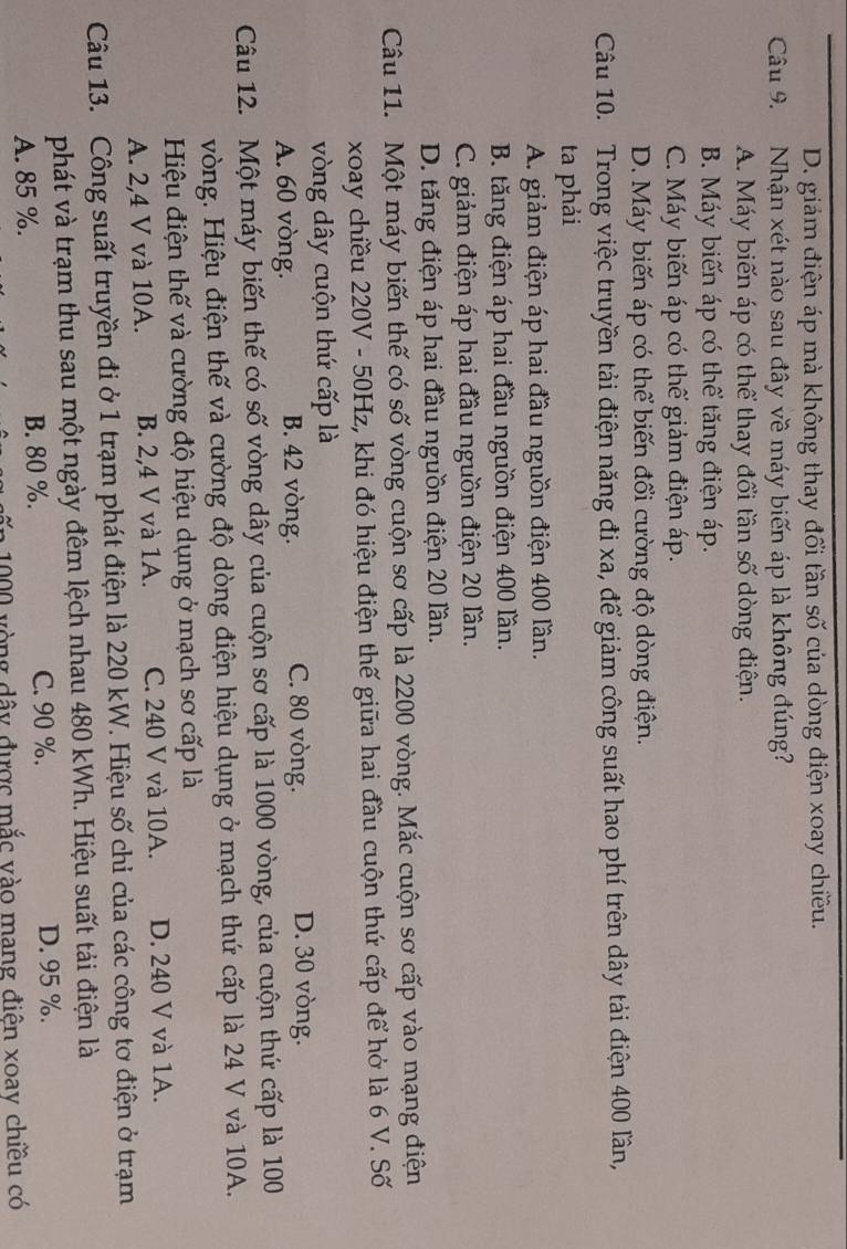 D. giám điện áp mà không thay đổi tần số của dòng điện xoay chiều.
Câu 9. Nhận xét nào sau đây về máy biến áp là không đúng?
A. Máy biến áp có thể thay đổi tần số dòng điện.
B. Máy biến áp có thể tăng điện áp.
C. Máy biến áp có thể giám điện áp.
D. Máy biến áp có thể biến đổi cường độ dòng điện.
Câu 10. Trong việc truyền tải điện năng đi xa, để giảm công suất hao phí trên dây tải điện 400 lân,
ta phải
A. giảm điện áp hai đầu nguồn điện 400 lần.
B. tăng điện áp hai đầu nguồn điện 400 lần.
C. giảm điện áp hai đầu nguồn điện 20 lần.
D. tăng điện áp hai đầu nguồn điện 20 lần.
Câu 11. Một máy biến thế có số vòng cuộn sơ cấp là 2200 vòng. Mắc cuộn sơ cấp vào mạng điện
xoay chiều 220V - 50Hz, khi đó hiệu điện thế giữa hai đầu cuộn thứ cấp để hở là 6 V. Số
vòng dây cuộn thứ cấp là
A. 60 vòng. B. 42 vòng. C. 80 vòng. D. 30 vòng.
Câu 12. Một máy biến thế có số vòng dây của cuộn sơ cấp là 1000 vòng, của cuộn thứ cấp là 100
vòng. Hiệu điện thế và cường độ dòng điện hiệu dụng ở mạch thứ cấp là 24 V và 10A.
Hiệu điện thế và cường độ hiệu dụng ở mạch sơ cấp là
A. 2,4 V và 10A. B. 2,4 V và 1A. C. 240 V và 10A. D. 240 V và 1A.
Câu 13. Công suất truyền đi ở 1 trạm phát điện là 220 kW. Hiệu số chi của các công tơ điện ở trạm
phát và trạm thu sau một ngày đêm lệch nhau 480 kWh. Hiệu suất tải điện là
A. 85 %. B. 80 %. C. 90 %. D. 95 %.
v  n 000 vòng dây được mắc vào mang điện xoay chiều có