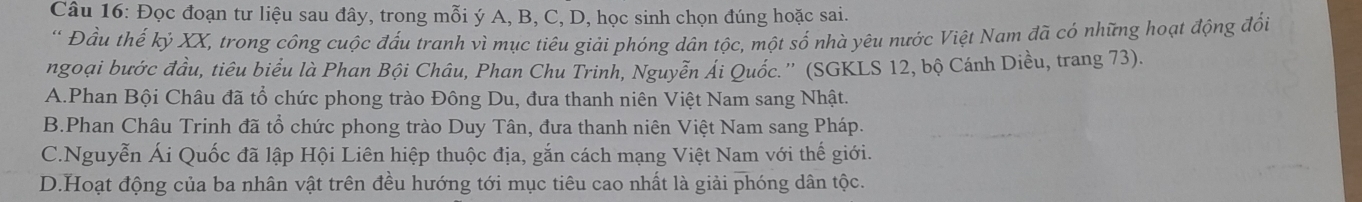 Đọc đoạn tư liệu sau đây, trong mỗi ý A, B, C, D, học sinh chọn đúng hoặc sai.
* Đầu thế kỷ XX, trong công cuộc đấu tranh vì mục tiêu giải phóng dân tộc, một số nhà yêu nước Việt Nam đã có những hoạt động đối
ngoại bước đầu, tiêu biểu là Phan Bội Châu, Phan Chu Trinh, Nguyễn Ái Quốc.'' (SGKLS 12, bộ Cánh Diều, trang 73).
A.Phan Bội Châu đã tổ chức phong trào Đông Du, đưa thanh niên Việt Nam sang Nhật.
B.Phan Châu Trinh đã tổ chức phong trào Duy Tân, đưa thanh niên Việt Nam sang Pháp.
C.Nguyễn Ái Quốc đã lập Hội Liên hiệp thuộc địa, gắn cách mạng Việt Nam với thế giới.
D.Hoạt động của ba nhân vật trên đều hướng tới mục tiêu cao nhất là giải phóng dân tộc.