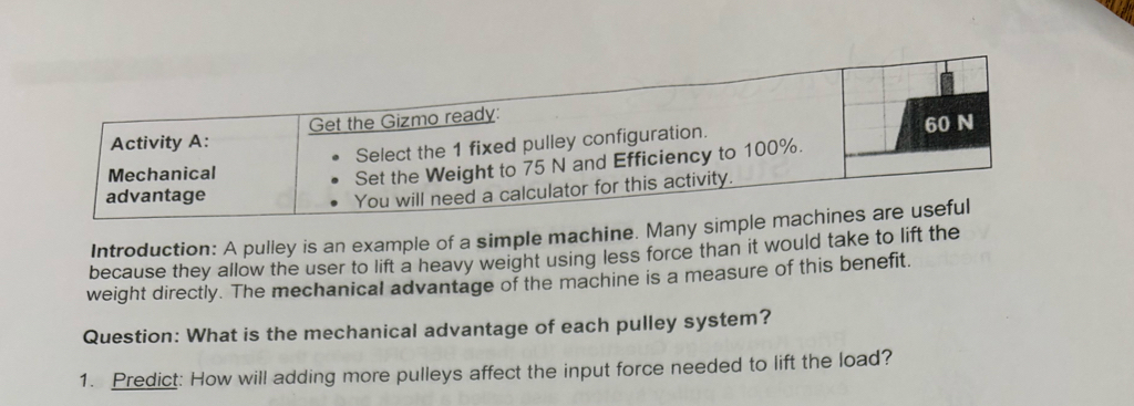 Introduction: A pulley is an example of a simple machine. Many 
because they allow the user to lift a heavy weight using less force than it would take to lift the 
weight directly. The mechanical advantage of the machine is a measure of this benefit. 
Question: What is the mechanical advantage of each pulley system? 
1. Predict: How will adding more pulleys affect the input force needed to lift the load?