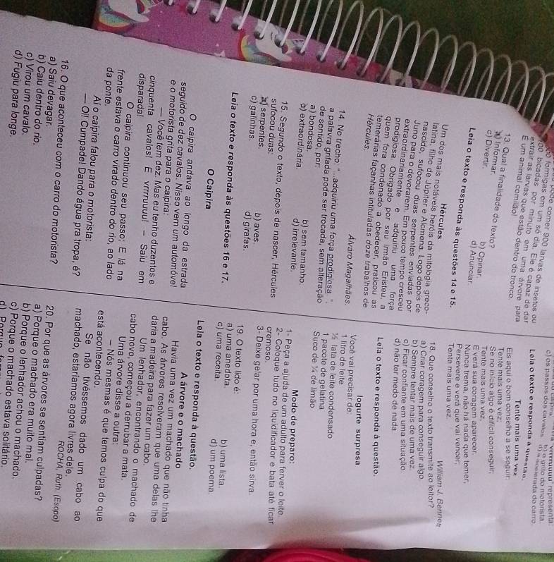 os passos dos cavalos a ''virrruuuu'' représenta
d) « acelerada do carró  o grito do motorista
oo formigas em um só dia. Ele é capaz de dar
pode comer 900 larvas de insetos ou Leia o texto e responda a questão.
00 bicadas por minuto em uma árvore para
É um animal comilão!
extrair as larvas que estão dentro do tronco Eis aqui o bom conselho a se seguir
Tente mais u m     
Tente mais uma vez
13. Qual a finalidade do texto?
a) Informar
Se no início algo é difícil conseguir
c) Divertir d) Anunciar b) Opinar.
Tente mais uma vez
E verá sua coragem aparecer
Nunca trema, não há nada que temer,
Leia o texto e responda às questões 14 e 15. Tente mais uma vez
Persevere e verá que vai vencer,
Hércules  William J. Benne
Um dos mais notáveis heróis da mitologia greco-
18. Que conselho o texto transmite ao leitor?
latina, filho de Júpíter e Alcmena. Logo depois de
a) Criar coragem para conseguir algo
nascido, sufoçou duas serpentes enviadas por
b) Sempre tentar mais de uma vez
Juno para o devorarem. Em pouco tempo cresceu
c) Ficar confiante em uma situação
extraordinariamente e adquíriu uma força
d) não ter medo de nada
prodigiosa, Obrigado por seu irmão Eristeu, a
quem fora condenado a obedecer, praticou as Leia o texto e responda à questão.
Hércules
temerárias façanhas intituladas doze trabalhos de logurte surpresa
Você vai precisar de:
Álvaro Magalhães. 1 litro de leite
14. No trecho: ".adquiriu uma força prodigiosa " 1 pacote de gelatina ½ lata de leite condensado
a palavra grifada pode ser trocada, sem alteração Suco de ¼4 de limão
de sentido, por:
a) bondosa. b) sem tamanho Modo de preparo:
o) extraordinária. d) irrelevante. 1- Peça a ajuda de um adulto para ferver o leite
15. Segundo o texto, depois de nascer, Hércules cremoso  2- Coloque tudo no liquidificador e bata até ficar
sufocou duas:
a) serpentes b) aves.
3- Deixe gelar por uma hora e, então sirva
c) galinhas. d) girafas. 19. O texto lido é:
a) uma anedota. b) uma lista.
Leia o texto e responda às questões 16 e 17. c) uma receita d) um poema.
O Caipira Leia o texto e responda à questão.
A árvore e o machado
O caípira andava ao longo da estrada Havia uma vez um machado que não tinha
seguido de dez cavalos. Nisso vem um automóvel cabo. As árvores resolveram que uma delas lhe
e o motorista grita para o caipira: daria a madeira para fazer um cabo.
— Você tem dez. Mas eu tenho duzentos e
cinquenta cavalos! E vrrrruuuu! - Saiu em Um lenhador, encontrando o machado de
disparada! cabo novo, começou a derrubar a mata.
O caipira continuou seu passo; E lá na  Uma árvore disse a outra:
frente estava o carro virado dentro do rio, ao lado  Nós mesmas é que temos culpa do que
da ponte. está acontecendo.
Ai o caipira falou para o motorista:
Se não tivéssemos dado um cabo ao
— Oi! Cumpade! Dando água pra tropa, é? machado, estaríamos agora livres dele. ROCHA, Ruth. (Esopo)
16. O que aconteceu com o carro do motorista? 20. Por que as árvores se sentiam culpadas?
a) Saiu devagar. a) Porque o machado era muito mal.
b) Caiu dentro do rio. b) Porque o lenhador achou o machado.
c) Virou um cavalo. c) Porque o machado estava solitário
d) Fugiu para longe.