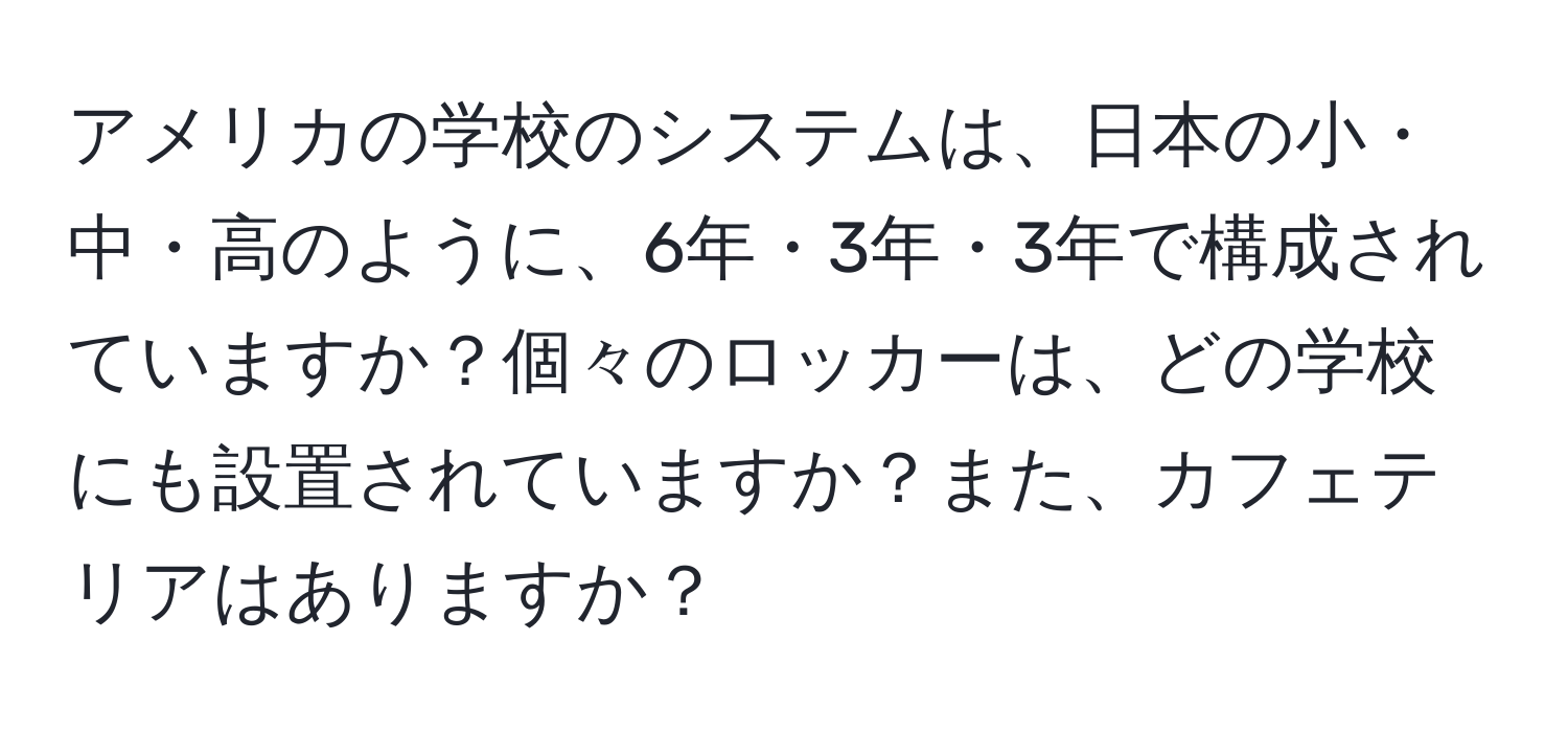 アメリカの学校のシステムは、日本の小・中・高のように、6年・3年・3年で構成されていますか？個々のロッカーは、どの学校にも設置されていますか？また、カフェテリアはありますか？