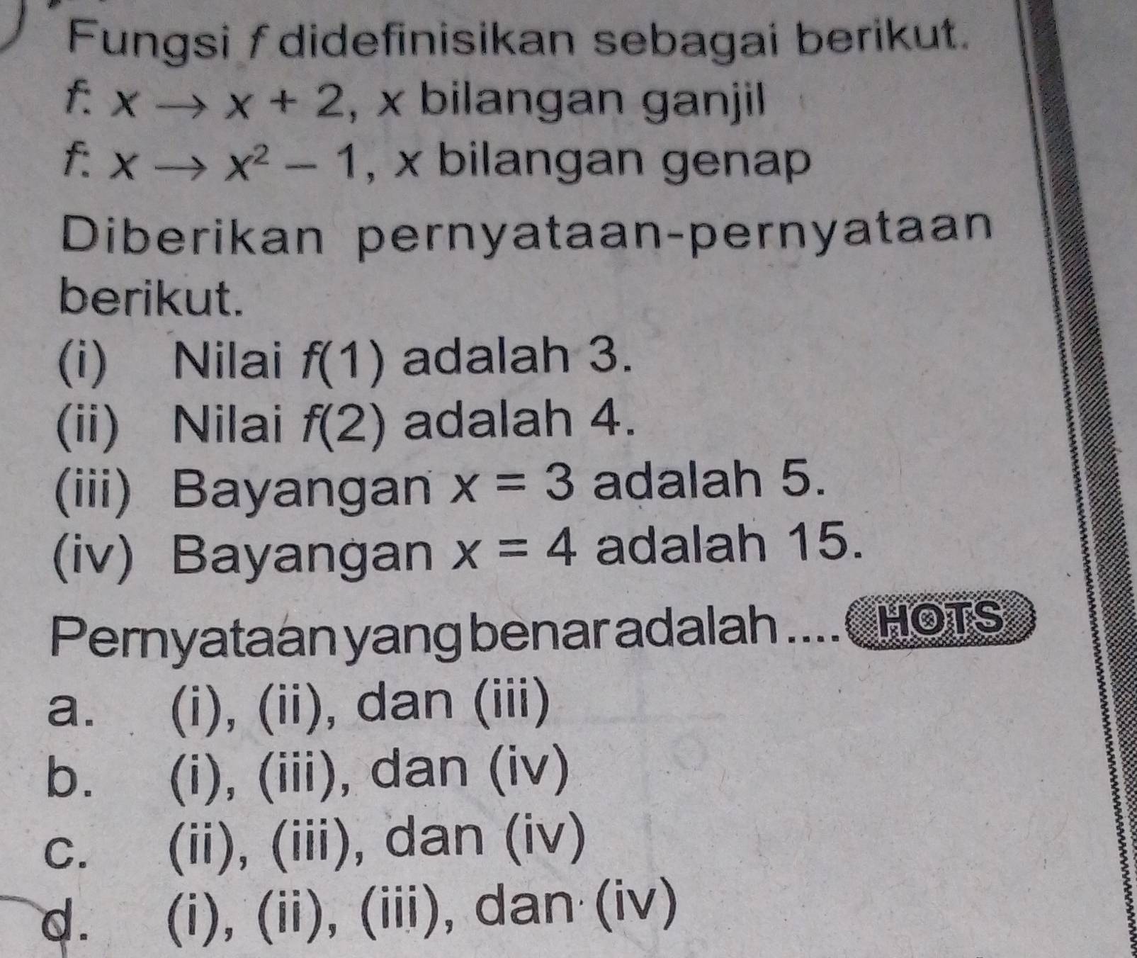 Fungsi f didefinisikan sebagai berikut.
f: xto x+2 , x bilangan ganjil
f : xto x^2-1 , x bilangan gena
Diberikan pernyataan-pernyataan
berikut.
(i) Nilai f(1) adalah 3.
(ii) Nilai f(2) adalah 4.
(iii) Bayangan x=3 adalah 5.
(iv) Bayangan x=4 adalah 15.
Pernyataan yang benar adalah ....CHOTS
a. (i), (ii), dan (iii)
b. (i), (iii), dan (iv)
c. (ii), (iii), dan (iv)
d. (i), (ii), (iii), dan (iv)