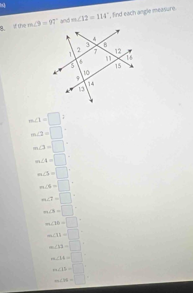 is
8. If the m∠ 9=97° and m∠ 12=114° , find each angle measure.
m∠ 1=□ ;
m∠ 2=□
m∠ 3=□°
m∠ 4=□°
m∠ 5=□°
m∠ 6=□°
m∠ 7=□°
m∠ 8=□°
m∠ 10=□°
m∠ 11=□
m∠ 13=□
m∠ 14=□°
m∠ 15=□°
m∠ 16=□°