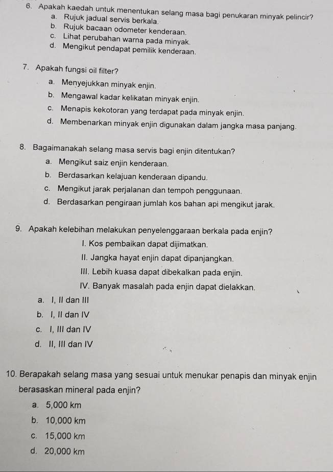 Apakah kaedah untuk menentukan selang masa bagi penukaran minyak pelincir?
a. Rujuk jadual servis berkala.
b. Rujuk bacaan odometer kenderaan.
c. Lihat perubahan warna pada minyak.
d. Mengikut pendapat pemilik kenderaan.
7. Apakah fungsi oil filter?
a. Menyejukkan minyak enjin.
b. Mengawal kadar kelikatan minyak enjin.
c. Menapis kekotoran yang terdapat pada minyak enjin.
d. Membenarkan minyak enjin digunakan dalam jangka masa panjang.
8. Bagaimanakah selang masa servis bagi enjin ditentukan?
a. Mengikut saiz enjin kenderaan.
b. Berdasarkan kelajuan kenderaan dipandu.
c. Mengikut jarak perjalanan dan tempoh penggunaan.
d. Berdasarkan pengiraan jumlah kos bahan api mengikut jarak.
9. Apakah kelebihan melakukan penyelenggaraan berkala pada enjin?
I. Kos pembaikan dapat dijimatkan.
II. Jangka hayat enjin dapat dipanjangkan.
III. Lebih kuasa dapat dibekalkan pada enjin.
IV. Banyak masalah pada enjin dapat dielakkan
a. I, II dan III
b. I, II dan IV
c. I, III dan IV
d. II, III dan IV
10. Berapakah selang masa yang sesuai untuk menukar penapis dan minyak enjin
berasaskan mineral pada enjin?
a. 5,000 km
b. 10,000 km
c. 15,000 km
d. 20,000 km