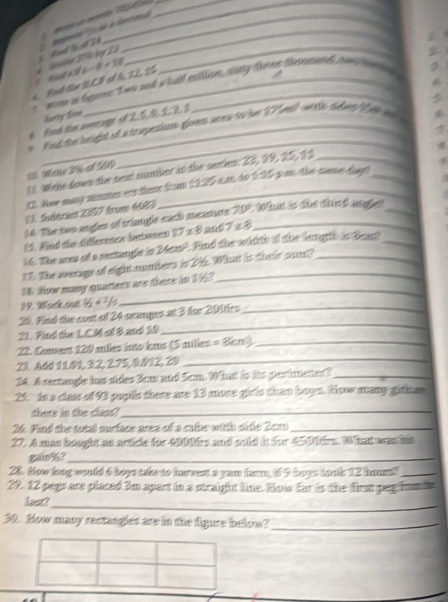 per  anão 1   
Rl l số 2 6 Bipeio'' ) éé à Grond_
a 
e Stde 27 6 by 23
x-8=2
t. Ft tue BCF sl t 22, S0
t   aw is fgres Two and a hulf million, aany dores doamed he mted 

D
furty Sive
_
8 Fnd the soeringe of 2. 5, 0, 2,31
7
v Fnt the heigal of atrapesion glom area to be 17l w te dan f e w 
1. Whe down the nex aunher it the seien: 23, 99, 25, 11_
12. ther may mmmer wre there froom 1225 am to 125 g an the came dat 
a
13. Suéncest 2097 fem 4693
14. The seo angles of triangle each meamure 709. What is the dat andjet_
15. Hind the difference bebeens 17* 8 and7x3_
16. The ares of a sectangle is 24cm". Find the wid th if the fergth is Beact_
17. The murage of eight anmbers is 216. What is their oun?
1 fow many quarters are there tn 142
1 Wh st^1/_24^1/ a
_
20. Hind the cost of 24 pranges at 3 for 200hes_
21. Find the L.CM of B and 10
_
22. Comert 120 miles into kas (5 milles =36π _
21. Add 11.01, 32, 2.75, 0.012, 20_
_
24. A rectangle has dides 3om and Scm. What is his perinmeter?_
25 to a class of 93 pupils there are 13 more girvis than bown. Now many githan
there in the cass_
26. Find the total surface area of a cube with side 2cm_
27. A mas bought as artide for 4000s and sold it for 45 00tr. Wat wasms
gaw%?_
28. Mow long would 6 boys take to harnest a yam farm, 1f 9 hops took 12 houss?_
29. 12 pegs are placed 3m apart to a straight line. How far is the first peg frumie
_
lest?
30. How many rectangles are in the figure below?_