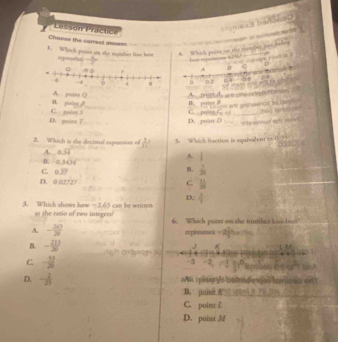 Lesson Practice
siqmex3 benoso
Choose the correct answer.
a e ed tad seonggin al tariioglterW
1. Which point on the number line best 4. Which point on the number line below
represents - 6/2^n 
sents 4296^2 e rét is
A. point Q A point A phicsno catoge F inon 
B. point / B. point B
caxim arf unihavnos to buals
C. point S C. poin G of _heo Isnoites
D. point 7 D. point D atmup ai obi e 
2. Which is the decimal expansion of  3/11 . 5. Which fraction is equivalent to 0.35
A. 0.overline 34
A.  1/5 
B. 0.3434
C. 0.overline 27
B.  7/20 
D. 0.02727  11/20 
C.
D.  3/5 
3. Which shows how — 2.65 can be written
as the ratio of two integers?
6. Which point on the number line best
A. - 265/20  represents -2 2/3 ? 
B. - 213/20 
C. - 53/20 
D. - 2/25  AA puintie bamador os aminas enT
B. point R = mbel it 785
C. point L
D. point M