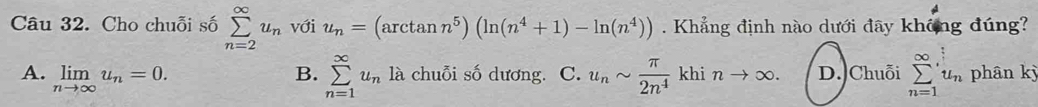 Cho chuỗi số sumlimits _(n=2)^(∈fty)u_n với u_n=(arctan n^5)(ln (n^4+1)-ln (n^4)). Khẳng định nào dưới đây không đúng?
B. sumlimits _(n=1)^(∈fty)u_nla
A. limlimits _nto ∈fty u_n=0. chuỗi số dương. C. u_nsim  π /2n^4  khi nto ∈fty. D. Chuỗi sumlimits _(n=1)^(∈fty)u_n phân kỳ