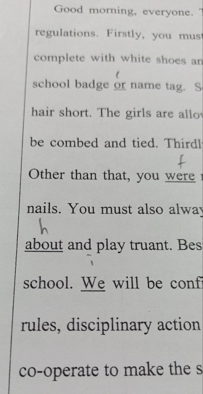 Good morning, everyone. 
regulations. Firstly, you must 
complete with white shoes an 
1 
school badge or name tag. S 
hair short. The girls are allo 
be combed and tied. Thirdl 
Other than that, you were 
nails. You must also alway 
about and play truant. Bes 
school. We will be conf? 
rules, disciplinary action 
co-operate to make the s