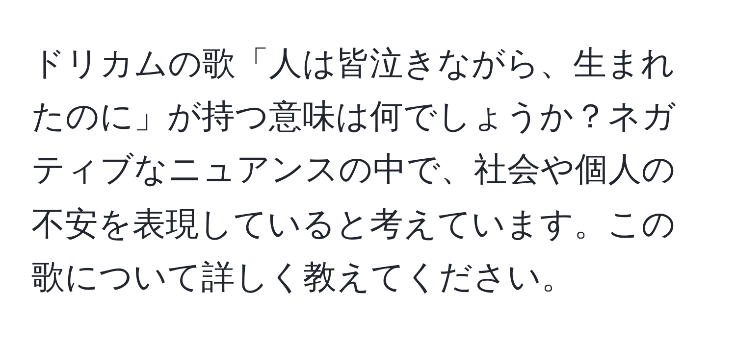 ドリカムの歌「人は皆泣きながら、生まれたのに」が持つ意味は何でしょうか？ネガティブなニュアンスの中で、社会や個人の不安を表現していると考えています。この歌について詳しく教えてください。