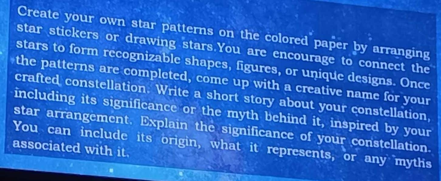 Create your own star patterns on the colored paper by arranging 
star stickers or drawing stars.You are encourage to connect the 
stars to form recognizable shapes, figures, or unique designs. Once 
the patterns are completed, come up with a creative name for your 
crafted constellation. Write a short story about your constellation, 
including its significance or the myth behind it, inspired by your 
star arrangement. Explain the significance of your constellation. 
You can include its origin, what it represents, or any mythis 
associated with it.