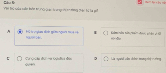 Xer lại câu này
Vai trò của các bên trung gian trong thị trường điện tử là gì?
A Hồ trợ giao dịch giữa người mua và B Đảm bảo sản phẩm được phân phối
người bán. nội địa
C Cung cấp dịch vụ logistics độc D Là người bán chính trong thị trường.
quyền.