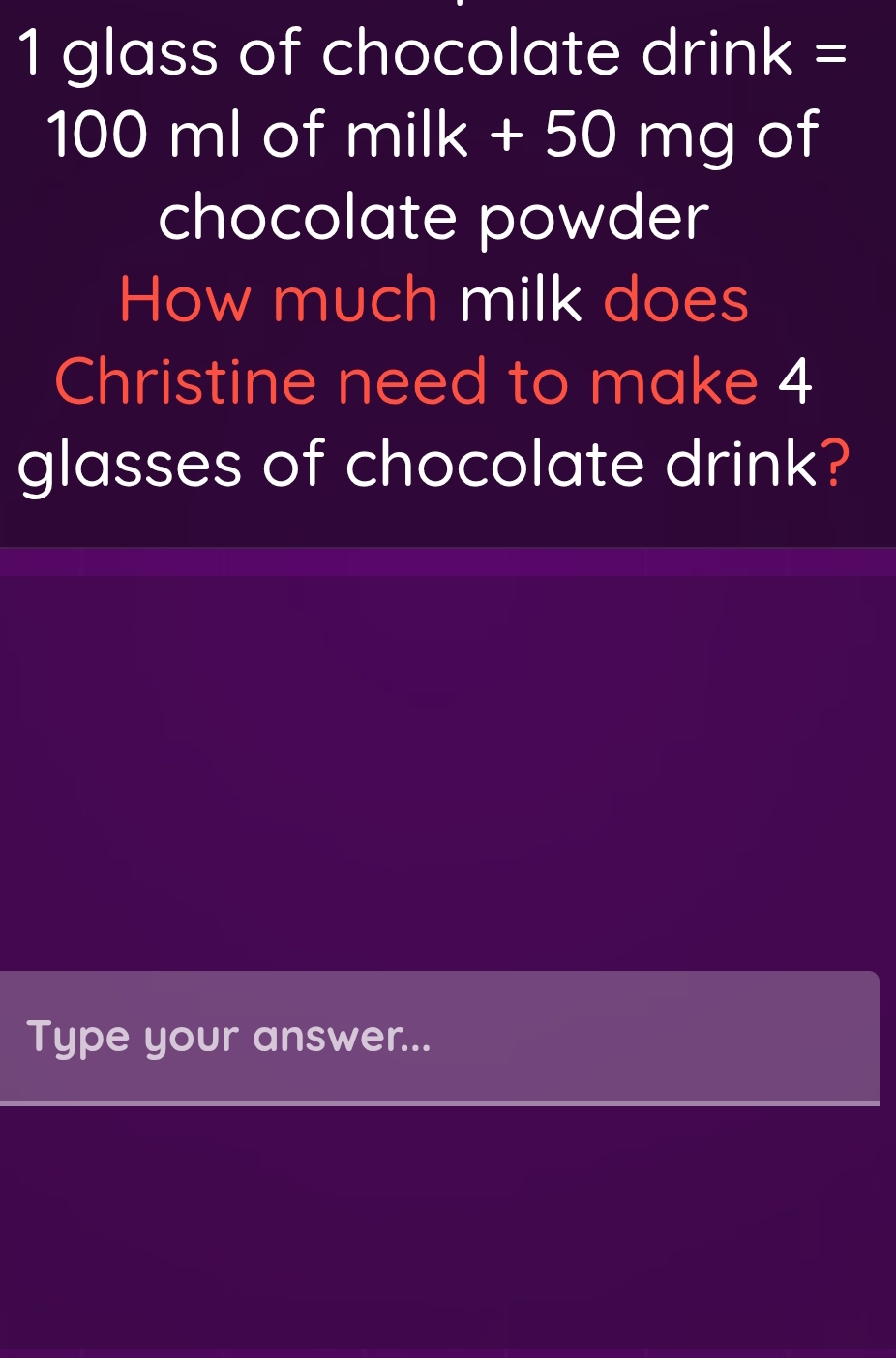 glass of chocolate dri nk= I
100 ml of milk+50mg of 
chocolate powder 
How much milk does 
Christine need to make 4
glasses of chocolate drink? 
Type your answer...