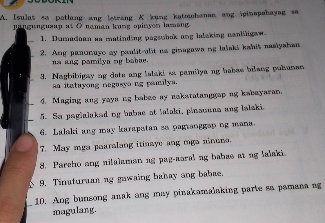 Isulat sa patlang ang letrang K kung katotohanan ang ipinapahayag sa 
pangungusap at O naman kung opinyon lamang. 
1. Dumadaan sa matinding pagsubok ang lalaking nanliligaw. 
2. Ang panunuyo ay paulit-ulit na ginagawa ng lalaki kahit nasiyahan 
na ang pamilya ng babae. 
3. Nagbibigay ng dote ang lalaki sa pamilya ng babae bilang puhunan 
sa itatayong negosyo ng pamilya. 
4. Maging ang yaya ng babae ay nakatatanggap ng kabayaran. 
5. Sa paglalakad ng babae at lalaki, pinauuna ang lalaki. 
6. Lalaki ang may karapatan sa pagtanggap ng mana. 
7. May mga paaralang itinayo ang mga ninuno. 
8. Pareho ang nilalaman ng pag-aaral ng babae at ng lalaki. 
9. Tinuturuan ng gawaing bahay ang babae. 
_ 
10. Ang bunsong anak ang may pinakamalaking parte sa pamana ng 
magulang.