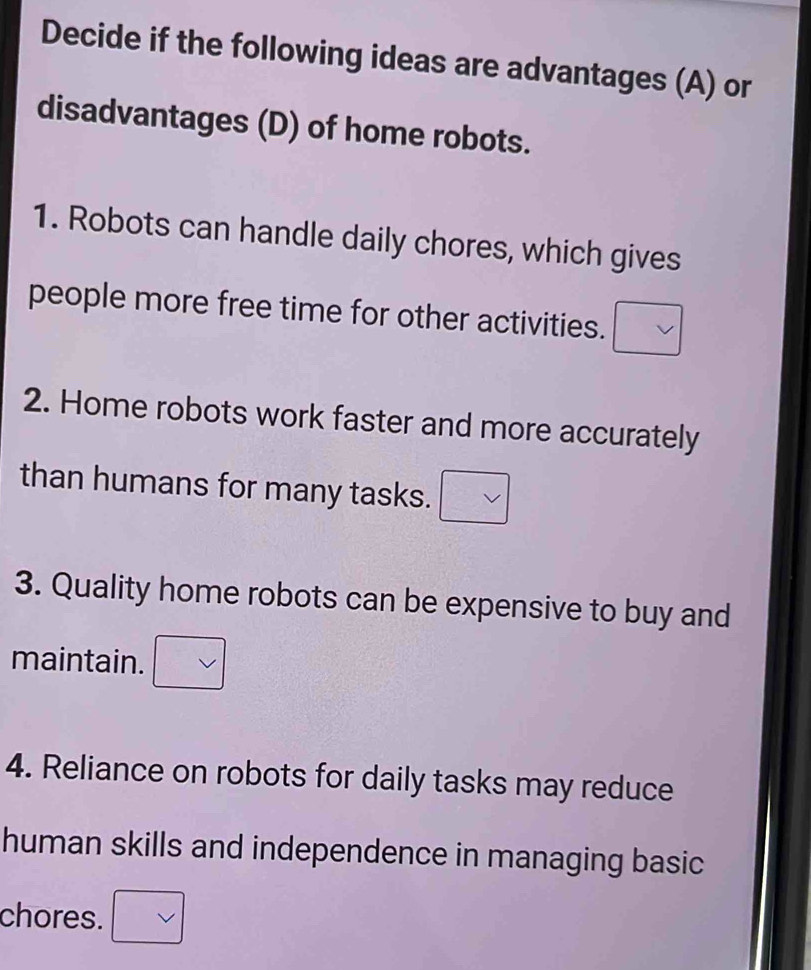 Decide if the following ideas are advantages (A) or 
disadvantages (D) of home robots. 
1. Robots can handle daily chores, which gives 
people more free time for other activities. □ 
2. Home robots work faster and more accurately 
than humans for many tasks. □ vee 
3. Quality home robots can be expensive to buy and 
maintain. 
4. Reliance on robots for daily tasks may reduce 
human skills and independence in managing basic 
chores.