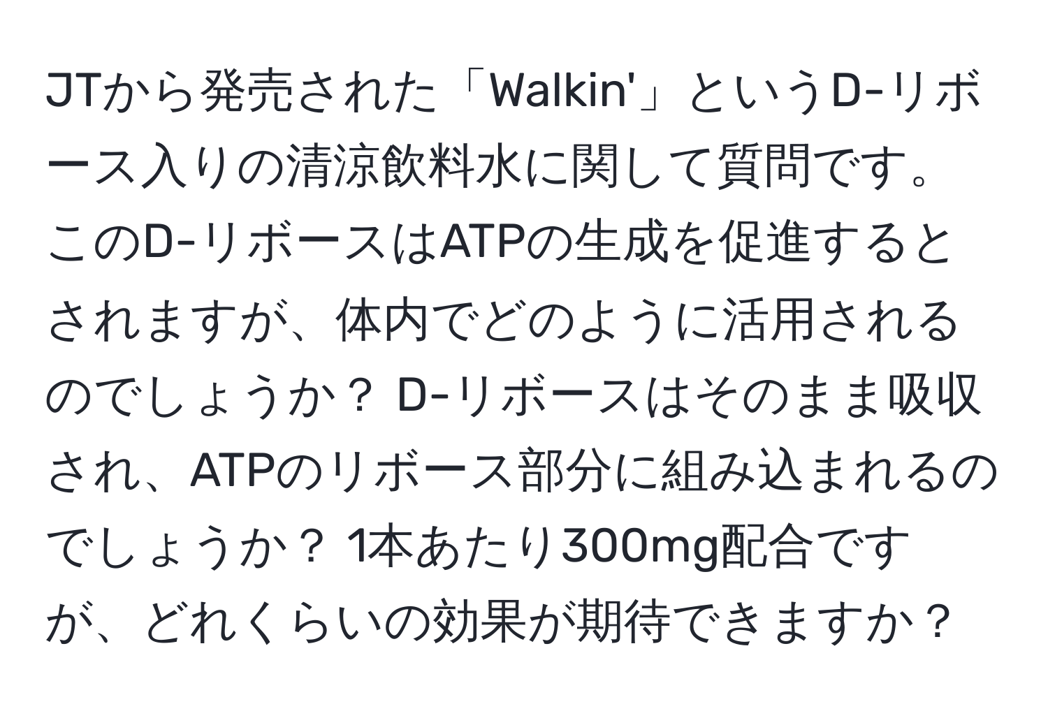 JTから発売された「Walkin'」というD-リボース入りの清涼飲料水に関して質問です。このD-リボースはATPの生成を促進するとされますが、体内でどのように活用されるのでしょうか？ D-リボースはそのまま吸収され、ATPのリボース部分に組み込まれるのでしょうか？ 1本あたり300mg配合ですが、どれくらいの効果が期待できますか？