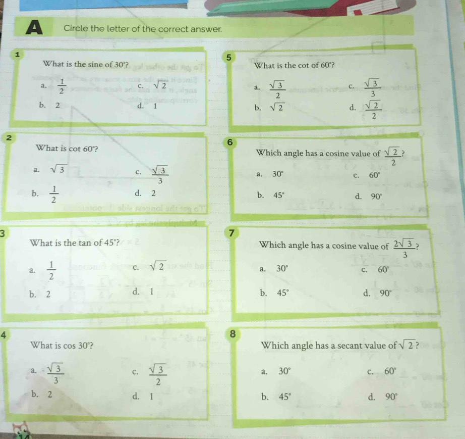 A Circle the letter of the correct answer.
1
5
What is the sine of 30° What is the cot of 60°?
a.  1/2   sqrt(3)/2   sqrt(3)/3 
c. sqrt(2) C.
a.
b. 2 d. 1 b. sqrt(2) d.  sqrt(2)/2 
2
6
What is c cot 60° ? Which angle has a cosine value of  sqrt(2)/2 
a. sqrt(3)
c.  sqrt(3)/3 
a. 30° c. 60°
b.  1/2  d. 2
b. 45° d. 90°
3
7
What is the tan of 45° ? Which angle has a cosine value of  2sqrt(3)/3 
C. sqrt(2)
a. 30°
a.  1/2  c. 60°
b. 2 d. 1 b. 45° d. 90°
4
8
What is cos 30° ? Which angle has a secant value of sqrt(2)
a.  sqrt(3)/3   sqrt(3)/2 
c.
a. 30° C. 60°
b. 2 d. 1 b. 45° d. 90°