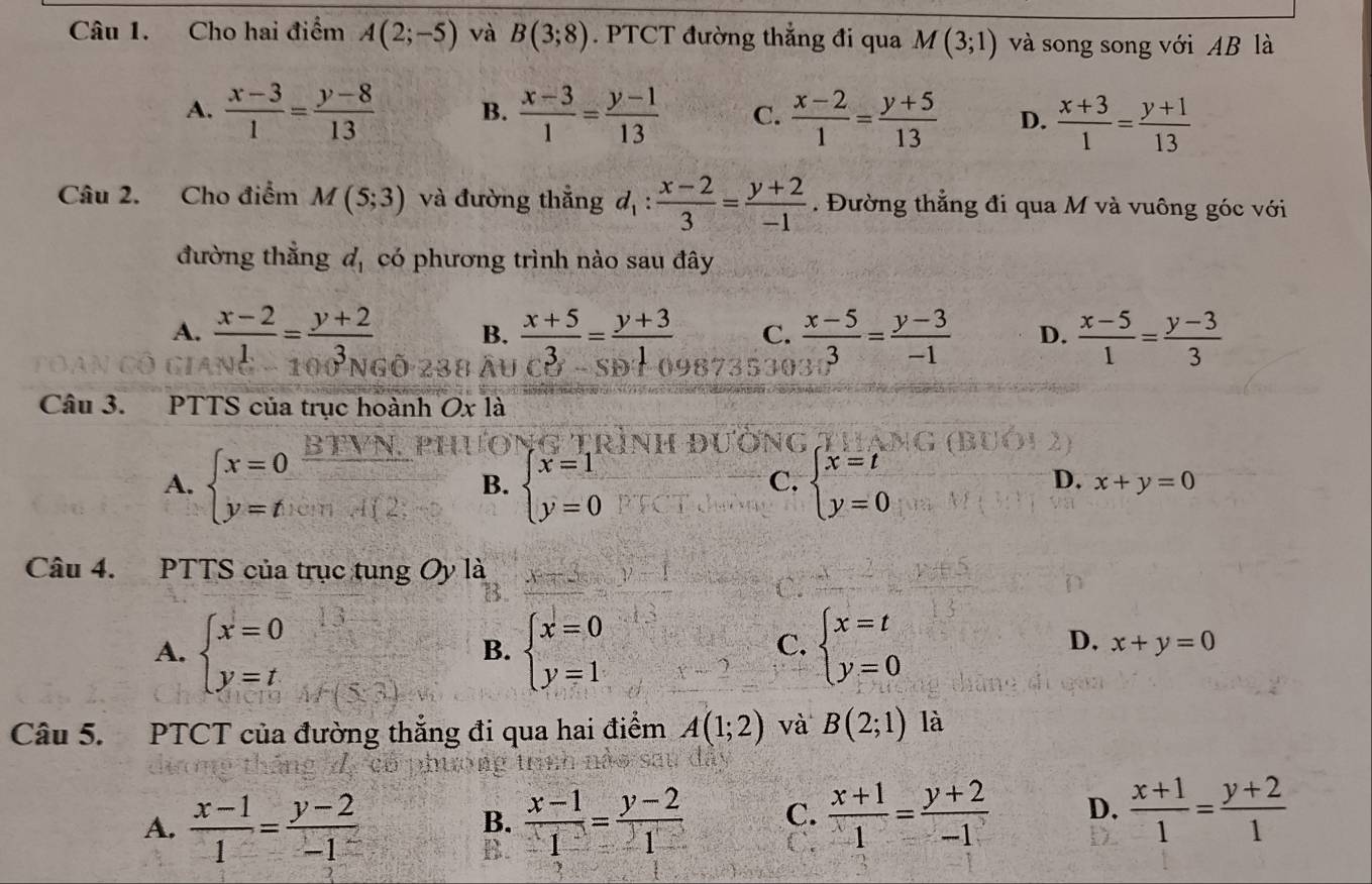 Cho hai điểm A(2;-5) và B(3;8). PTCT đường thẳng đi qua M(3;1) và song song với AB là
A.  (x-3)/1 = (y-8)/13  B.  (x-3)/1 = (y-1)/13  C.  (x-2)/1 = (y+5)/13  D.  (x+3)/1 = (y+1)/13 
Câu 2. Cho điểm M(5;3) và đường thắng d_1: (x-2)/3 = (y+2)/-1 . Đường thẳng đi qua M và vuông góc với
đường thẳng d_1 có phương trình nào sau đây
A.  (x-2)/1 = (y+2)/3  B.  (x+5)/3 = (y+3)/1  C.  (x-5)/3 = (y-3)/-1  D.  (x-5)/1 = (y-3)/3 
1
        
Câu 3. PTTS của trục hoành Ox là
Ong
A. beginarrayl x=0 y=tendarray.  BTVN/□   B. beginarrayl x=1 y=0endarray. beginarrayl x=t y=0endarray.
C.
D. x+y=0
Câu 4. PTTS của trục tung Oy là
A. beginarrayl x=0 y=tendarray. beginarrayl x=0 y=1endarray. beginarrayl x=t y=0endarray.
B.
C.
D, x+y=0
Câu 5. PTCT của đường thắng đi qua hai điểm A(1;2) và B(2;1) là
A.  (x-1)/1 = (y-2)/-1   (x-1)/-1 = (y-2)/1  C.  (x+1)/1 = (y+2)/-1  D.  (x+1)/1 = (y+2)/1 
B.
B.