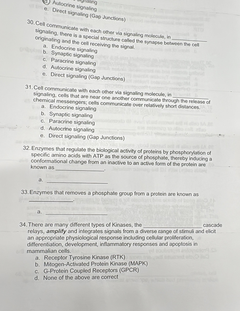 signaling
Autocrine signalin
e. Direct signaling (Gap Junctions)
30. Cell communicate with each other via signaling molecule, in
signaling, there is a special structure called the synapse between the cell
originating and the cell receiving the signal.
a. Endocrine signaling
b. Synaptic signaling
c. Paracrine signaling
d. Autocrine signaling
e. Direct signaling (Gap Junctions)
31. Cell communicate with each other via signaling molecule, in
signaling, cells that are near one another communicate through the release of
chemical messengers; cells communicate over relatively short distances.
a. Endocrine signaling
b. Synaptic signaling
c. Paracrine signaling
d. Autocrine signaling
e. Direct signaling (Gap Junctions)
32. Enzymes that regulate the biological activity of proteins by phosphorylation of
specific amino acids with ATP as the source of phosphate, thereby inducing a
conformational change from an inactive to an active form of the protein are
known as _.
a._
33. Enzymes that removes a phosphate group from a protein are known as
_
a._
_
34. There are many different types of Kinases, the cascade
relays, amplify and integrates signals from a diverse range of stimuli and elicit
an appropriate physiological response including cellular proliferation,
differentiation, development, inflammatory responses and apoptosis in
mammalian cells.
a. Receptor Tyrosine Kinase (RTK)
b. Mitogen-Activated Protein Kinase (MAPK)
c. G-Protein Coupled Receptors (GPCR)
d. None of the above are correct