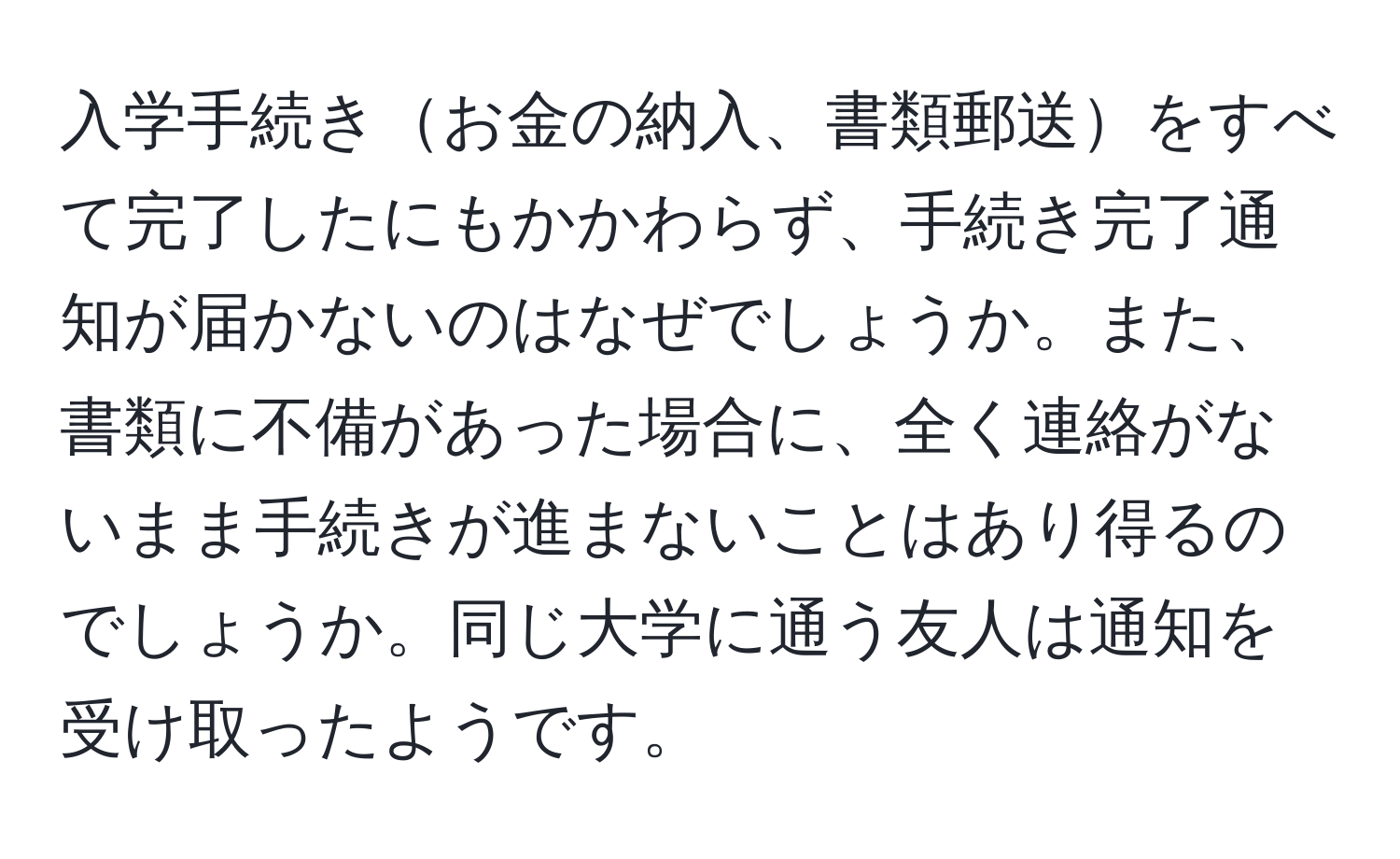 入学手続きお金の納入、書類郵送をすべて完了したにもかかわらず、手続き完了通知が届かないのはなぜでしょうか。また、書類に不備があった場合に、全く連絡がないまま手続きが進まないことはあり得るのでしょうか。同じ大学に通う友人は通知を受け取ったようです。