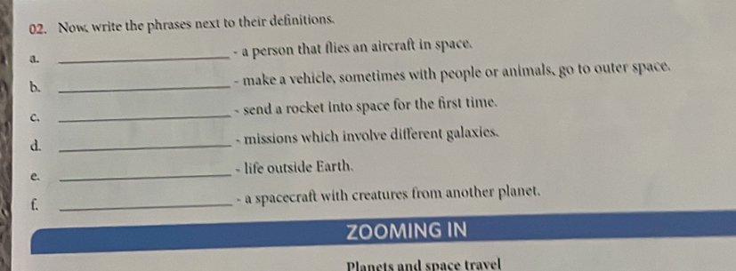 Now, write the phrases next to their definitions. 
a. _- a person that flies an aircraft in space. 
b. _- make a vehicle, sometimes with people or animals, go to outer space. 
C. _- send a rocket into space for the first time. 
d. _- missions which involve different galaxies. 
- life outside Earth. 
e._ 
f. _- a spacecraft with creatures from another planet. 
ZOOMING IN 
Planets and space travel