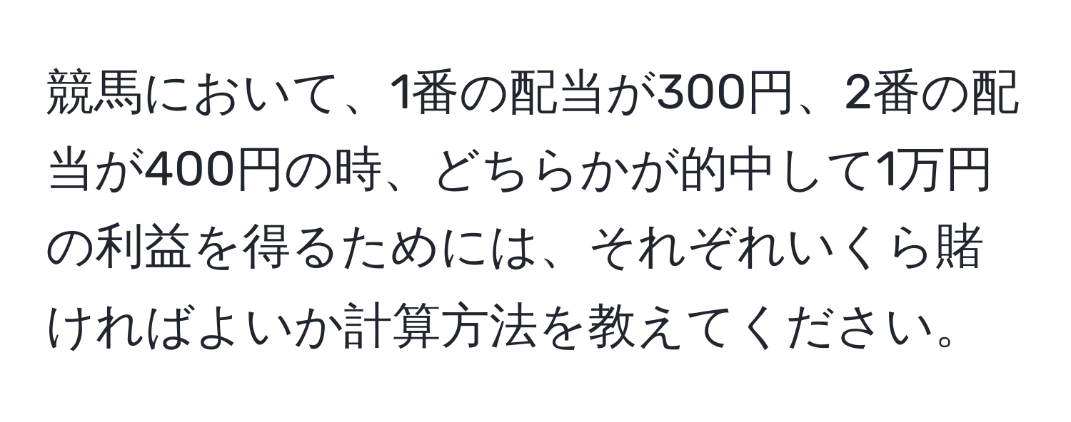 競馬において、1番の配当が300円、2番の配当が400円の時、どちらかが的中して1万円の利益を得るためには、それぞれいくら賭ければよいか計算方法を教えてください。