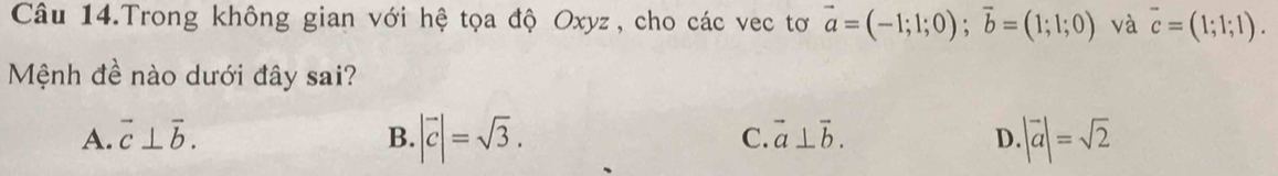 Câu 14.Trong không gian với hệ tọa độ Oxyz, cho các vec tơ vector a=(-1;1;0); vector b=(1;1;0) và overline c=(1;1;1). 
Mệnh đề nào dưới đây sai?
A. vector c⊥ vector b. B. |vector c|=sqrt(3). C. vector a⊥ vector b. D |vector a|=sqrt(2)