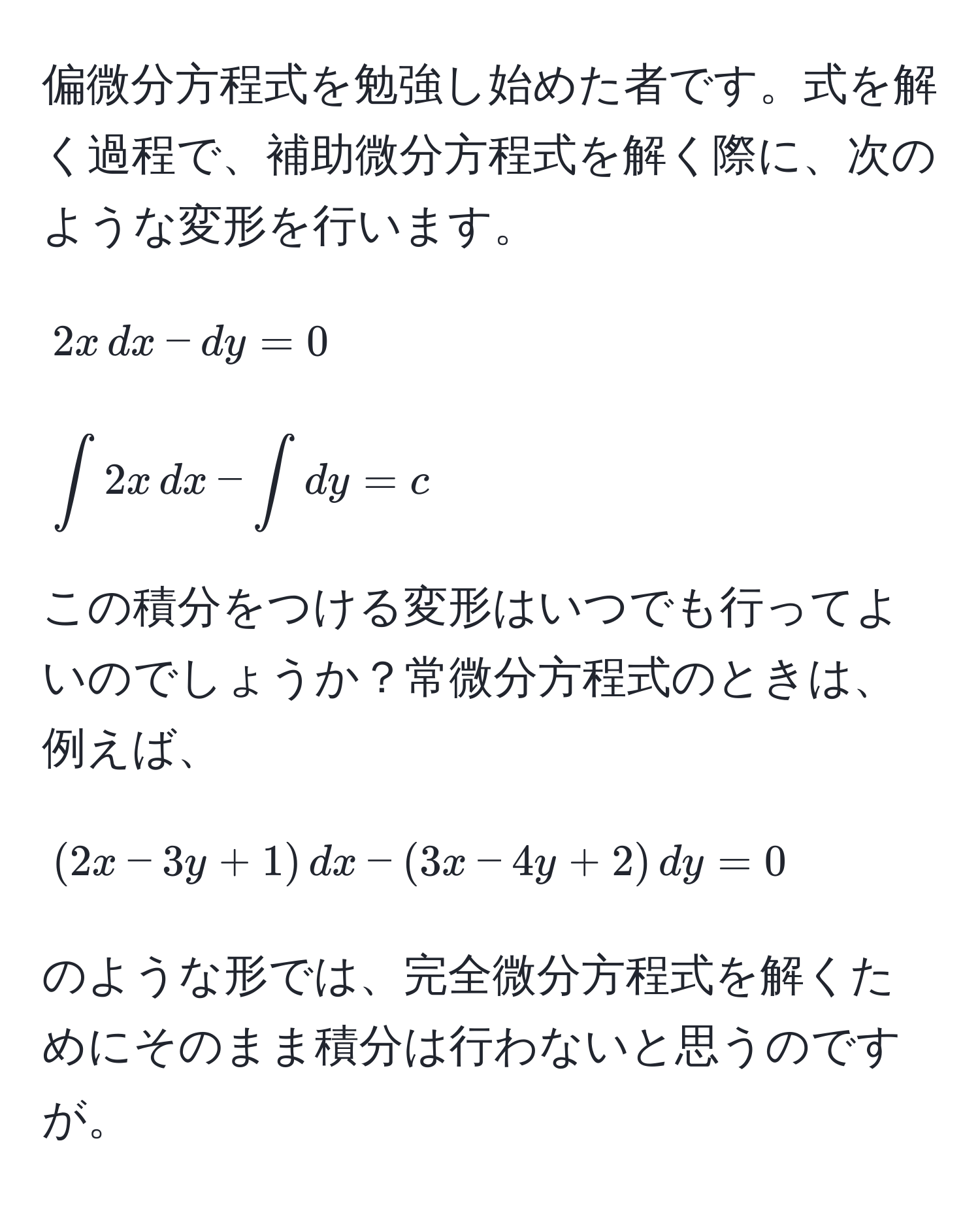 偏微分方程式を勉強し始めた者です。式を解く過程で、補助微分方程式を解く際に、次のような変形を行います。  
$$ 2x , dx - dy = 0 $$  
$$ ∈t 2x , dx - ∈t dy = c $$  
この積分をつける変形はいつでも行ってよいのでしょうか？常微分方程式のときは、例えば、  
$$ (2x-3y+1) , dx - (3x-4y+2) , dy = 0 $$  
のような形では、完全微分方程式を解くためにそのまま積分は行わないと思うのですが。