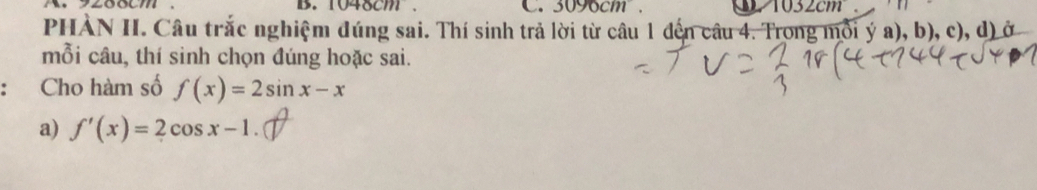 1048cm C. 3090cm. 1032cm
PHÀN II. Câu trắc nghiệm đúng sai. Thí sinh trả lời từ câu 1 đến câu 4. Trong mỗi ý a), b), c), d) ở 
mỗi câu, thí sinh chọn đúng hoặc sai. 
Cho hàm số f(x)=2sin x-x
a) f'(x)=2cos x-1.