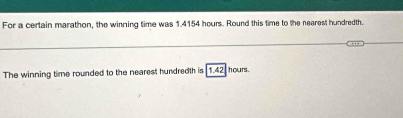 For a certain marathon, the winning time was 1.4154 hours. Round this time to the nearest hundredth. 
_ 
_ 
The winning time rounded to the nearest hundredth is 1.42 hours.