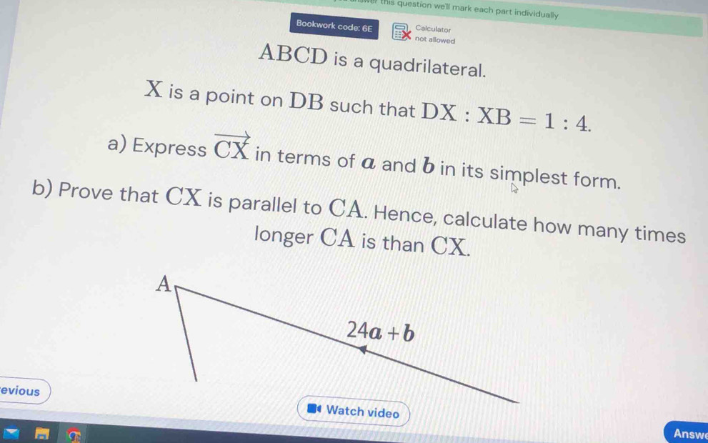 this question we'll mark each part individually
Calculator
Bookwork code: 6E not allowed
ABCD is a quadrilateral.
X is a point on DB such that DX : :XB=1:4.
a) Express vector CX in terms of a and b in its simplest form.
b) Prove that CX is parallel to CA. Hence, calculate how many times
longer CA is than CX.
evious
Watch video
Answ