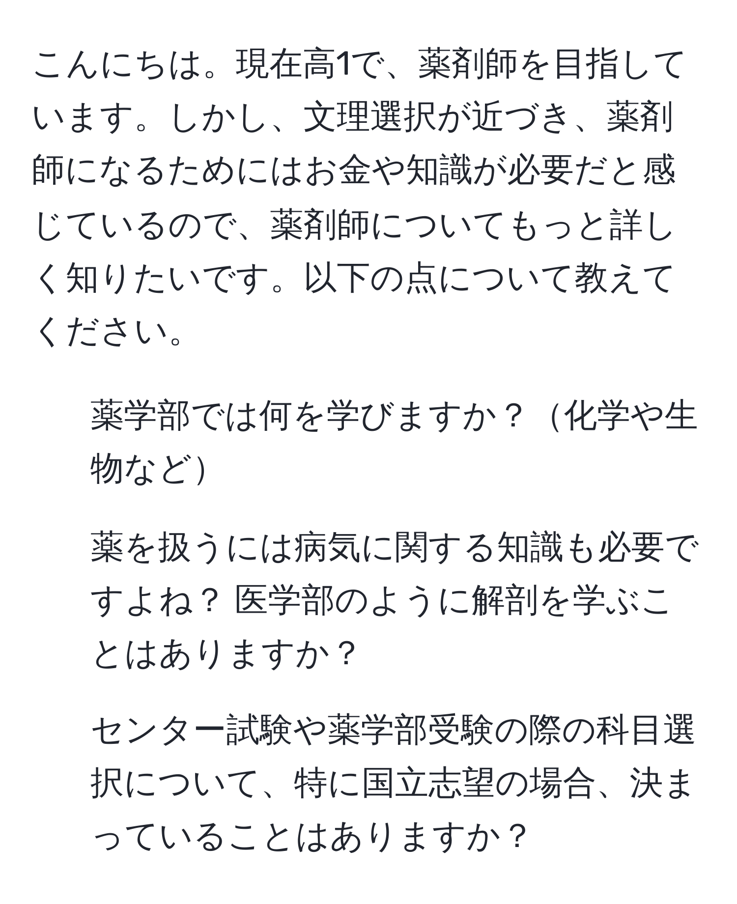 こんにちは。現在高1で、薬剤師を目指しています。しかし、文理選択が近づき、薬剤師になるためにはお金や知識が必要だと感じているので、薬剤師についてもっと詳しく知りたいです。以下の点について教えてください。  
1. 薬学部では何を学びますか？化学や生物など  
2. 薬を扱うには病気に関する知識も必要ですよね？ 医学部のように解剖を学ぶことはありますか？  
3. センター試験や薬学部受験の際の科目選択について、特に国立志望の場合、決まっていることはありますか？