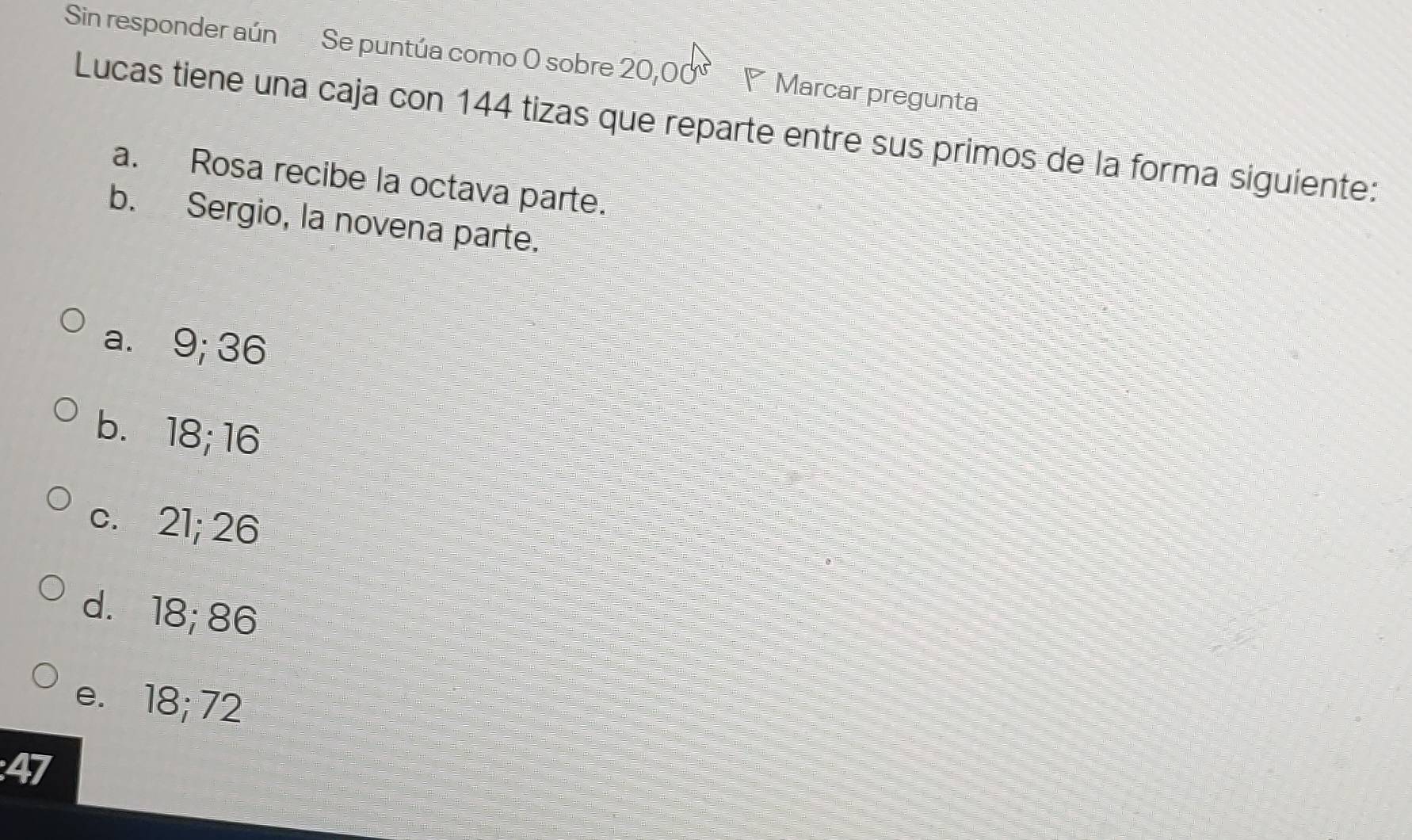 Sin responder aún Se puntúa como O sobre 20,00° ◤ Marcar pregunta
Lucas tiene una caja con 144 tizas que reparte entre sus primos de la forma siguiente:
a. Rosa recibe la octava parte.
b. Sergio, la novena parte.
a. 9; 36
b. 18; 16
c. 21; 26
d. 18; 86
e. 18; 72
47