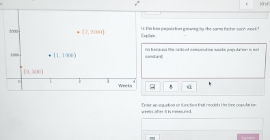 of :
Explain. bee population growing by the same factor each week 
stant ecause the ratio of consecutive weeks cnpulation is no
sqrt(_ circ )
Enter an equation or function that models the bee population
weeks after it is measured.
Subm t