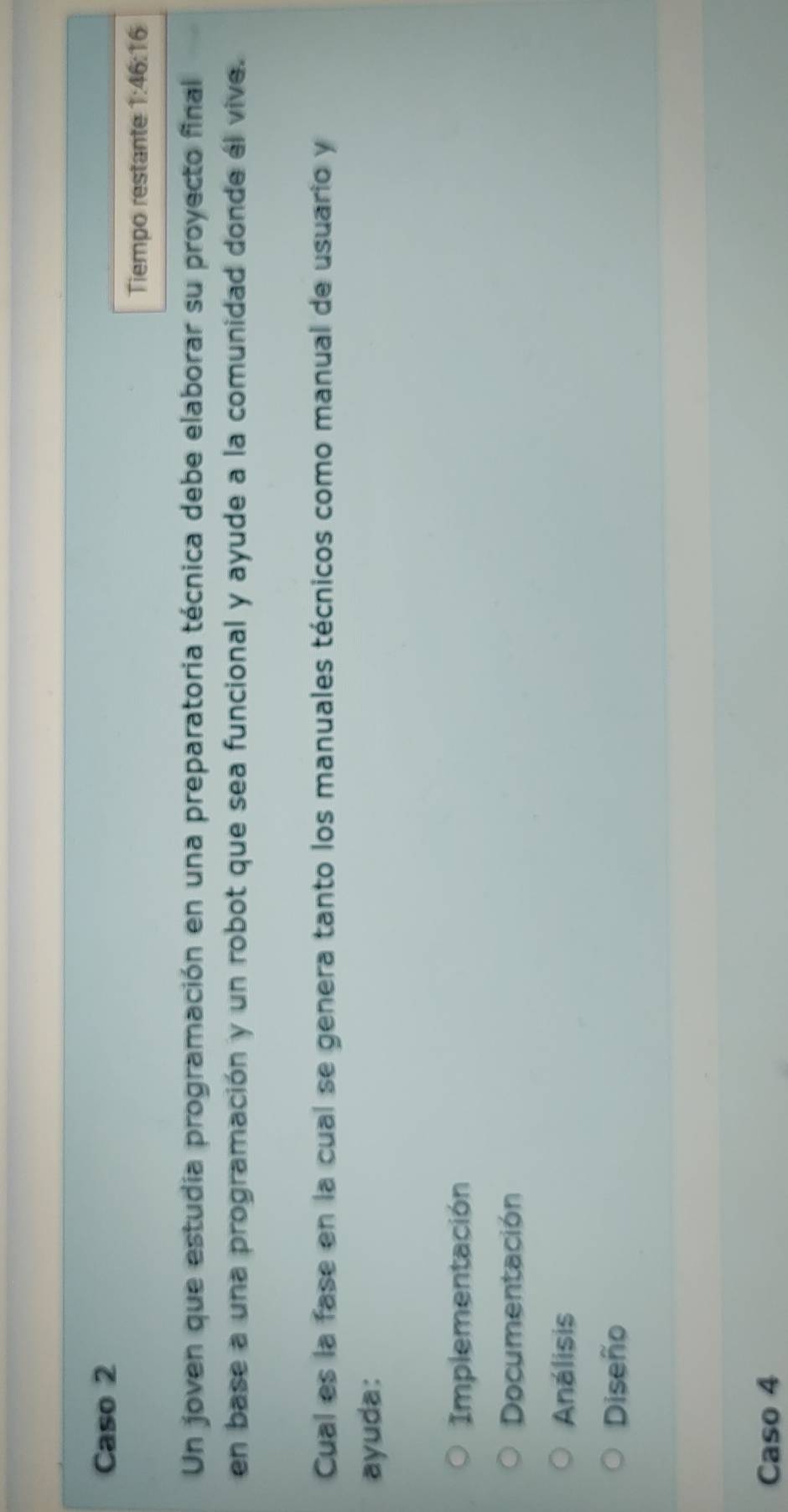 Caso 2
Tiempo restante 1:46:16
Un joven que estudia programación en una preparatoria técnica debe elaborar su proyecto final
en base a una programación y un robot que sea funcional y ayude a la comunidad donde él vive.
Cual es la fase en la cual se genera tanto los manuales técnicos como manual de usuario y
ayuda:
Implementación
Documentación
Análisis
Diseño
Caso 4