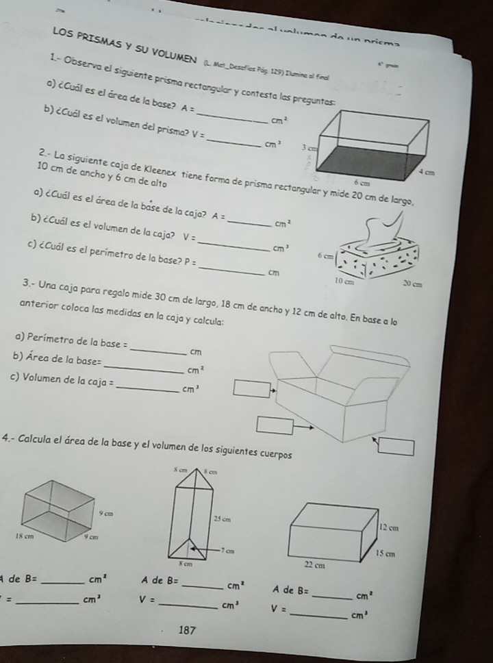 de un nricma
LOS PRISMAS Y SU VOLUMEN(L. Mat_Dessefias Pág. 129) Ilumina al final
`` .
1.- Observa el siguiente prisma rectangular y contesta las preguntas:
a) ¿Cuál es el área de la base? A=
cm^2
_
b) ¿Cuál es el volumen del prisma? V= _
cm^3
10 cm de ancho y 6 cm de alto
2.- La siguiente caja de Kleenex tiene forma de prisma rear y mide 20 cm de largo,
a) ¿Cuál es el área de la base de la caja? A= cm^2
b) ¿Cuál es el volumen de la caja? V= _  _  cm^3
c) ¿Cuál es el perímetro de la base? P= _  cm
3.- Una caja para regalo mide 30 cm de largo, 18 cm de ancho y 12 cm de alto. En base a lo
anterior coloca las medidas en la caja y calcula:
_
a) Perímetro de la base =
cm
b) Área de la base=_ cm^1
c) Volumen de la caja _ cm^3
4.- Calcula el área de la base y el volumen de los

A de B= _ cm^2 A de B= _ cm^2 A de B= _  cm^2
_ =
cm^3 V= _ cm^3 V= _  cm^3
187