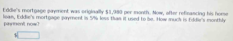 Eddie's mortgage payment was originally $1,980 per month. Now, after refinancing his home 
loan, Eddie's mortgage payment is 5% less than it used to be. How much is Eddie's monthly 
payment now?
$□