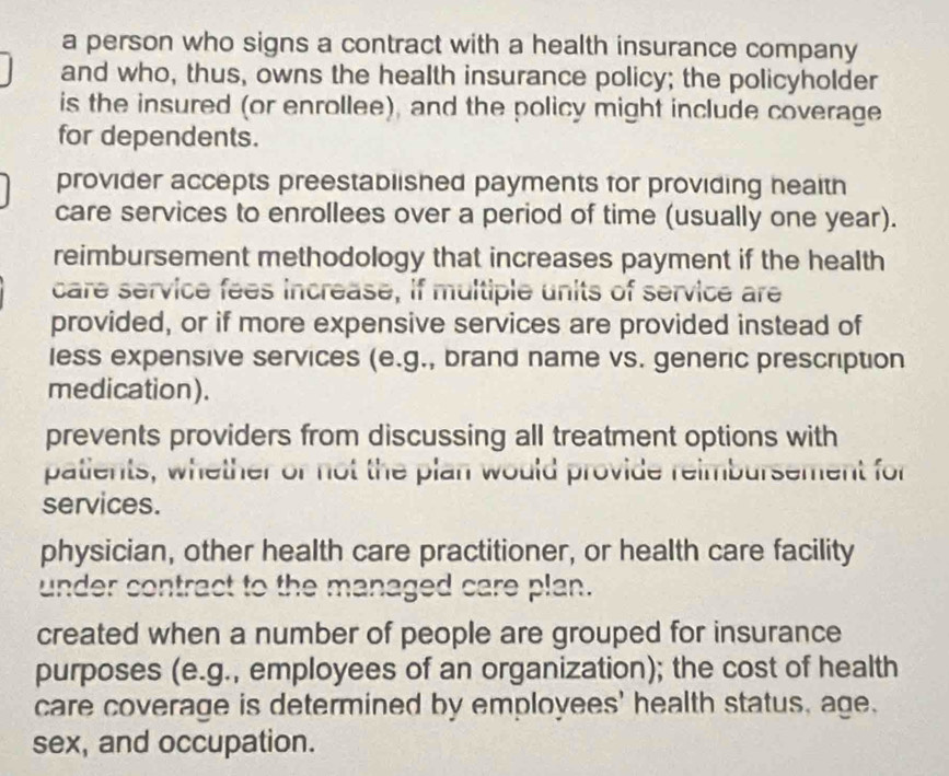 a person who signs a contract with a health insurance company
and who, thus, owns the health insurance policy; the policyholder
is the insured (or enrollee), and the policy might include coverage
for dependents.
provider accepts preestablished payments for providing heaith
care services to enrollees over a period of time (usually one year).
reimbursement methodology that increases payment if the health
care service fees increase, if multiple units of service are
provided, or if more expensive services are provided instead of
less expensive services (e.g., brand name vs. generic prescription
medication).
prevents providers from discussing all treatment options with
patients, whether or not the plan would provide reimbursement for
services.
physician, other health care practitioner, or health care facility
under contract to the managed care plan.
created when a number of people are grouped for insurance
purposes (e.g., employees of an organization); the cost of health
care coverage is determined by employees' health status, age.
sex, and occupation.