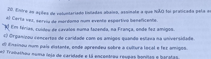 Entre as ações de voluntariado listadas abaixo, assinale a que NÃO foi praticada pela a
a) Certa vez, serviu de mordomo num evento esportivo beneficente.
Em férias, cuidou de cavalos numa fazenda, na França, onde fez amigos.
c) Organizou concertos de caridade com os amigos quando estava na universidade.
d) Ensinou num país distante, onde aprendeu sobre a cultura local e fez amigos.
e) Trabalhou numa loja de caridade e lá encontrou roupas bonitas e baratas.