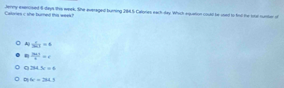 Jenny exercised 6 days this week. She averaged burning 284.5 Calories each day. Which equation could be used to find the total number of
Calories c she burned this week?
A)  c/2MS =6
B)  2MS/6 =c
q 284.5c=6
D) 6c=284.5