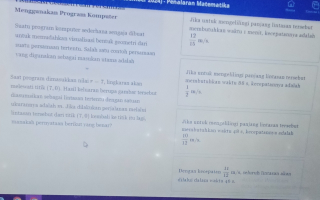 Penalaran Matematika 
Menggunakan Program Komputer Jika untuk mengelilingi panjang lintasan tersebut 
Suatu program komputer sederhana sengaja dibuat  12/15 m/s. 
membutuhkan waktu 1 menit, kecepatannya adalah 
untuk memudahkan visualisasi bentuk geometri dari 
suatu persamaan tertentu. Salah satu contoh persamaan 
vang digunakan sebagai masukan utama adalah 
Jika untuk mengelilingi panjang lintasan tersebut 
Saat program dimasukkan nilai r=7 , lingkaran akan membutuhkan waktu 88 s, kecepatannya adalah 
melewati titik (7,0). Hasil keluaran berupa gambar tersebut  1/2 m/s. 
diasumsikan sebagai lintasan tertentu dengan satuan 
ukurannya adalah m. Jika dilakukan perjalanan melalui 
lintasan tersebut dari titik (7,0) kembali ke titik itu lagi, Jika untuk mengelilingi panjang lintasan tersebut 
manakah pernyataan berikut yang benar? membutuhkan waktu 48 s, kecepatannya adalah
 10/12 m/s. 
Dengan kecepatan  11/12 m/s, s, seluruh lintasan akan 
dilalui dalam waktu 46 s.