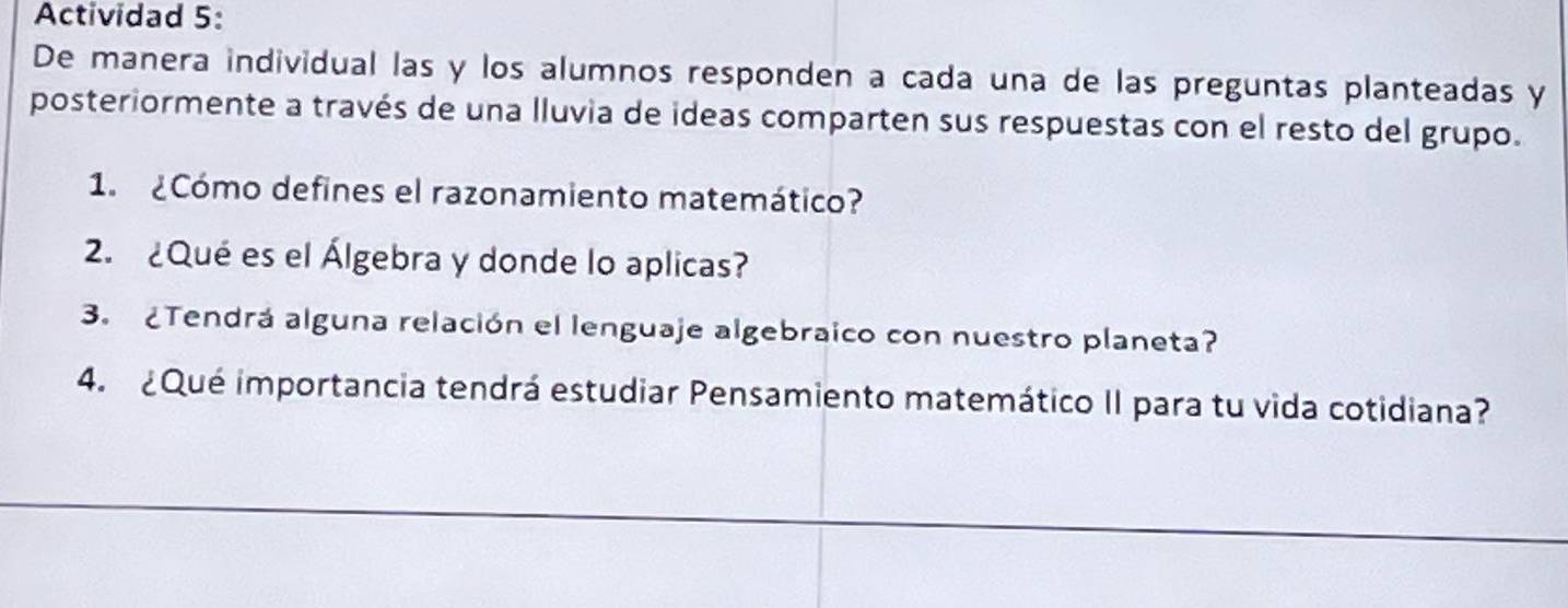 Actividad 5: 
De manera individual las y los alumnos responden a cada una de las preguntas planteadas y 
posteriormente a través de una lluvia de ideas comparten sus respuestas con el resto del grupo. 
1. ¿Cómo defines el razonamiento matemático? 
2. ¿Qué es el Álgebra y donde lo aplicas? 
3. ¿Tendrá alguna relación el lenguaje algebraico con nuestro planeta? 
4. ¿Qué importancia tendrá estudiar Pensamiento matemático II para tu vida cotidiana?